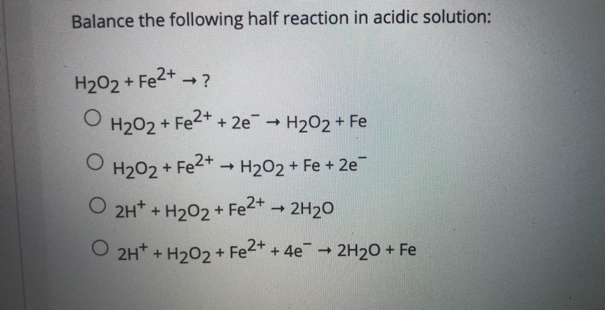 Balance the following half reaction in acidic solution:
H202 + Fe2+ ?
->
H202 + Fe2+
+ 2e H202 + Fe
H202 + Fe2+ - H2O2 + Fe + 2e
O 2H* + H202 + Fe2* 2H20
->
O 2H* + H202+
+ Fe2* + 4e - 2H20 + Fe
