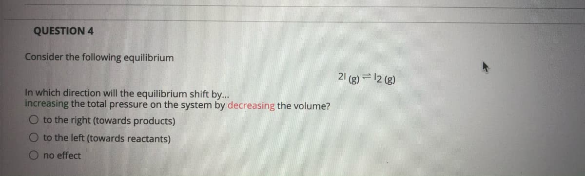 QUESTION 4
Consider the following equilibrium
21 (g) = 12 (g)
In which direction will the equilibrium shift by...
increasing the total pressure on the system by decreasing the volume?
O to the right (towards products)
O to the left (towards reactants)
O no effect
