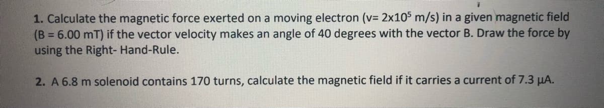1. Calculate the magnetic force exerted on a moving electron (v= 2x10$ m/s) in a given magnetic field
(B 6.00 mT) if the vector velocity makes an angle of 40 degrees with the vector B. Draw the force by
using the Right- Hand-Rule.
%3D
2. A 6.8 m solenoid contains 170 turns, calculate the magnetic field if it carries a current of 7.3 µA.
