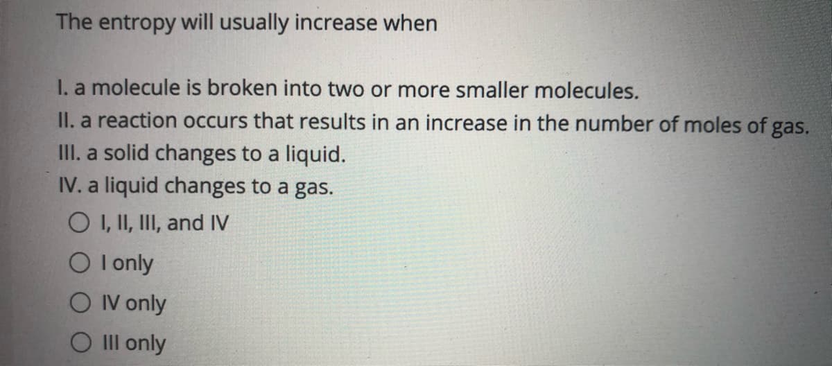 The entropy will usually increase when
I. a molecule is broken into two or more smaller molecules.
II. a reaction occurs that results in an increase in the number of moles of gas.
III. a solid changes to a liquid.
IV. a liquid changes to a gas.
O I, II, III, and IV
O I only
O IV only
O Il only
