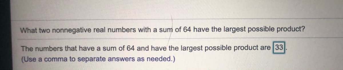 What two nonnegative real numbers with a sum of 64 have the largest possible product?
The numbers that have a sum of 64 and have the largest possible product are 33
(Use a comma to separate answers as needed.)
