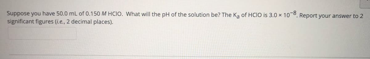 Suppose you have 50.0 mL of 0.150 M HCIO. What will the pH of the solution be? The Ka of HCIO is 3.0 × 10¯°, Report your answer to 2
significant figures (i.e., 2 decimal places).
