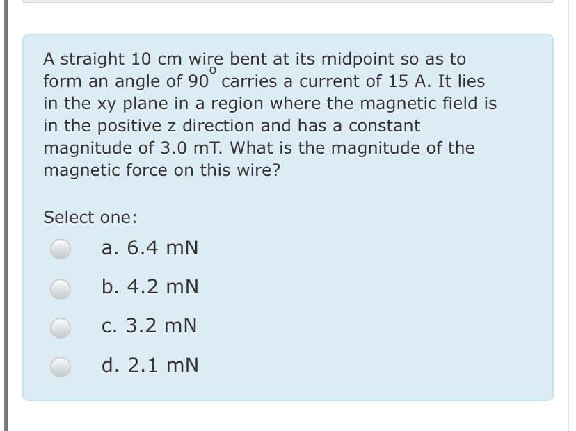 A straight 10 cm wire bent at its midpoint so as to
form an angle of 90° carries a current of 15 A. It lies
in the xy plane in a region where the magnetic field is
in the positive z direction and has a constant
magnitude of 3.0 mT. What is the magnitude of the
magnetic force on this wire?
Select one:
a. 6.4 mN
b. 4.2 mN
С. 3.2 mN
d. 2.1 mN
