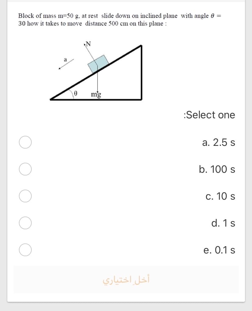 Block of mass m=50 g, at rest slide down on inclined plane with angle 0 =
30 how it takes to move distance 500 cm on this plane :
N
a
mg
:Select one
a. 2.5 s
b. 100 s
c. 10 s
d. 1s
е. О.1 s
أخل اختياري
