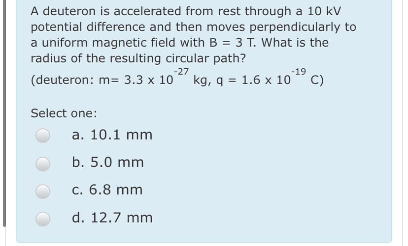 A deuteron is accelerated from rest through a 10 kV
potential difference and then moves perpendicularly to
a uniform magnetic field with B = 3 T. What is the
radius of the resulting circular path?
%3D
-27
(deuteron: m= 3.3 x 10
kg, q = 1.6 x 10
-19
C)
Select one:
a. 10.1 mm
b. 5.0 mm
c. 6.8 mm
d. 12.7 mm
