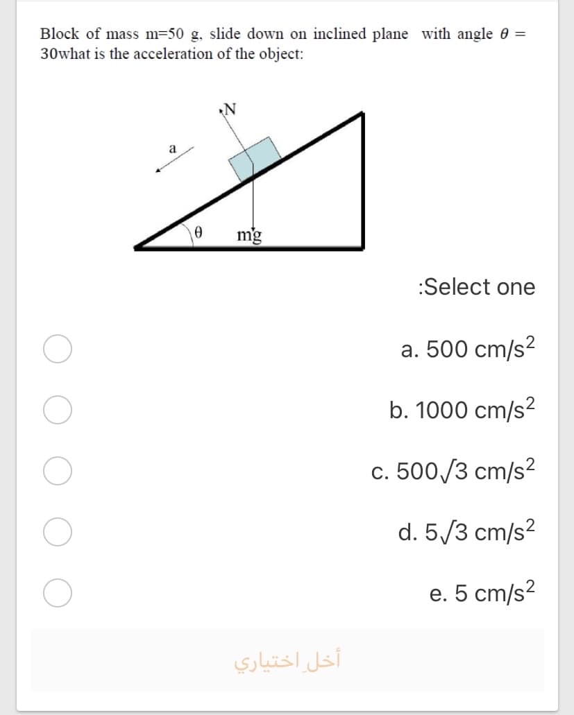 Block of mass m=50 g, slide down on inclined plane with angle 0 =
30what is the acceleration of the object:
a
mg
:Select one
a. 500 cm/s?
b. 1000 cm/s?
c. 500 /3 cm/s?
d. 5/3 cm/s?
e. 5 cm/s?
أخل اختياري
