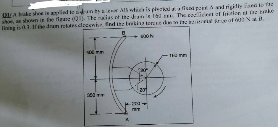 Q1/A brake shoe is applied to a drum by a lever AB which is pivoted at a fixed point A and rigidly fixed to the
shoe, as shown in the figure (Q1). The radius of the drum is 160 mm. The coefficient of friction at the brake
lining is 0.3. If the drum rotates clockwise, find the braking torque due to the horizontal force of 600 N at B.
B
T
400 mm
350 mm
Į
A
600 N
[20⁰
***
20
-200
mm
160 mm