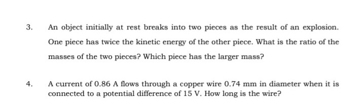 3.
An object initially at rest breaks into two pieces as the result of an explosion.
One piece has twice the kinetic energy of the other piece. What is the ratio of the
masses of the two pieces? Which piece has the larger mass?
A current of 0.86 A flows through a copper wire 0.74 mm in diameter when it is
connected to a potential difference of 15 V. How long is the wire?
4.
