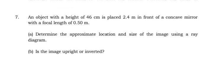 An object with a height of 46 cm is placed 2.4 m in front of a concave mirror
with a focal length of 0.50 m.
7.
(a) Determine the approximate location and size of the image using a ray
diagram.
(b) Is the image upright or inverted?
