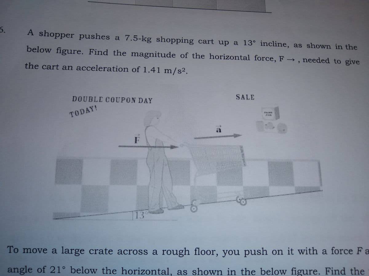 5.
A shopper pushes a 7.5-kg shopping cart up a 13° incline, as shown in the
below figure. Find the magnitude of the horizontal force, F , needed to give
the cart an acceleration of 1.41 m/s².
DOUBLE COUPON DAY
SALE
TODAY!
F
13
To move a large crate across a rough floor, you push on it with a force Fa
angle of 21° below the horizontal, as shown in the below figure. Find the
