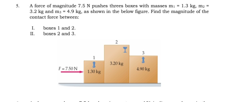 A force of magnitude 7.5 N pushes threes boxes with masses mi = 1.3 kg, m2 =
3.2 kg and m3 = 4.9 kg, as shown in the below figure. Find the magnitude of the
5.
contact force between:
I.
boxes 1 and 2.
II.
boxes 2 and 3.
2
3
3.20 kg
F = 7.50 N
4.90 kg
1.30 kg

