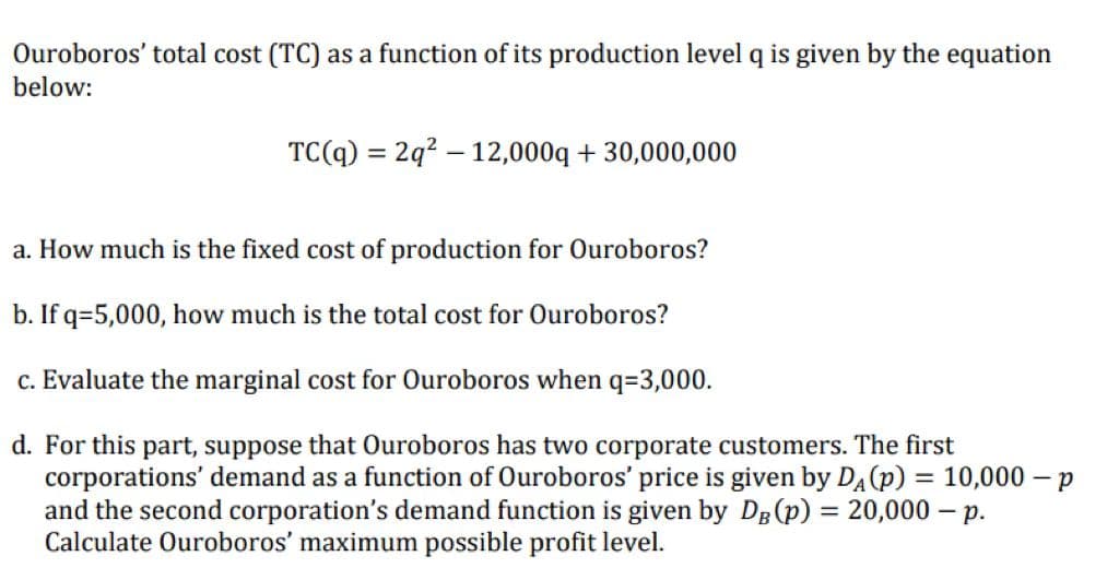 Ouroboros' total cost (TC) as a function of its production level q is given by the equation
below:
TC(q) = 2q² 12,000q +30,000,000
a. How much is the fixed cost of production for Ouroboros?
b. If q=5,000, how much is the total cost for Ouroboros?
c. Evaluate the marginal cost for Ouroboros when q=3,000.
d. For this part, suppose that Ouroboros has two corporate customers. The first
corporations' demand as a function of Ouroboros' price is given by DA (p) = 10,000-p
and the second corporation's demand function is given by DB (p) = 20,000 — p.
Calculate Ouroboros' maximum possible profit level.
