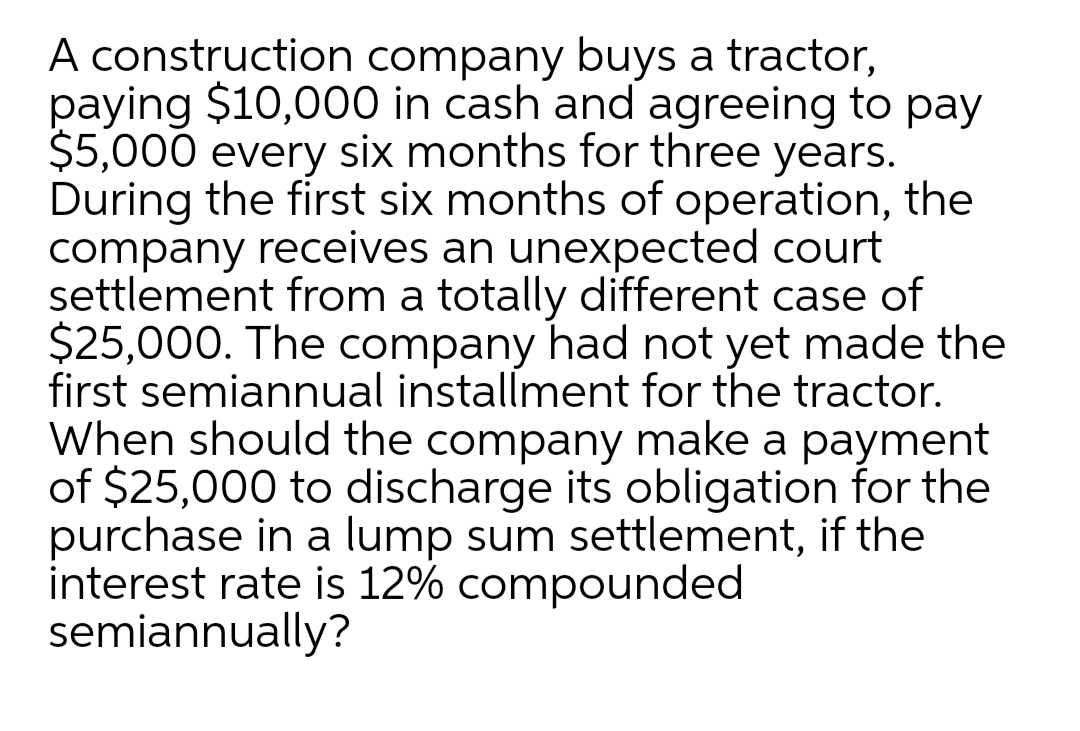A construction company buys a tractor,
paying $10,000 in cash and agreeing to pay
$5,000 every six months for three years.
During the first six months of operation, the
company receives an unexpected court
settlement from a totally different case of
$25,000. The company had not yet made the
first semiannual installment for the tractor.
When should the company make a payment
of $25,000 to discharge its obligation for the
purchase in a lump sum settlement, if the
interest rate is 12% compounded
semiannually?
