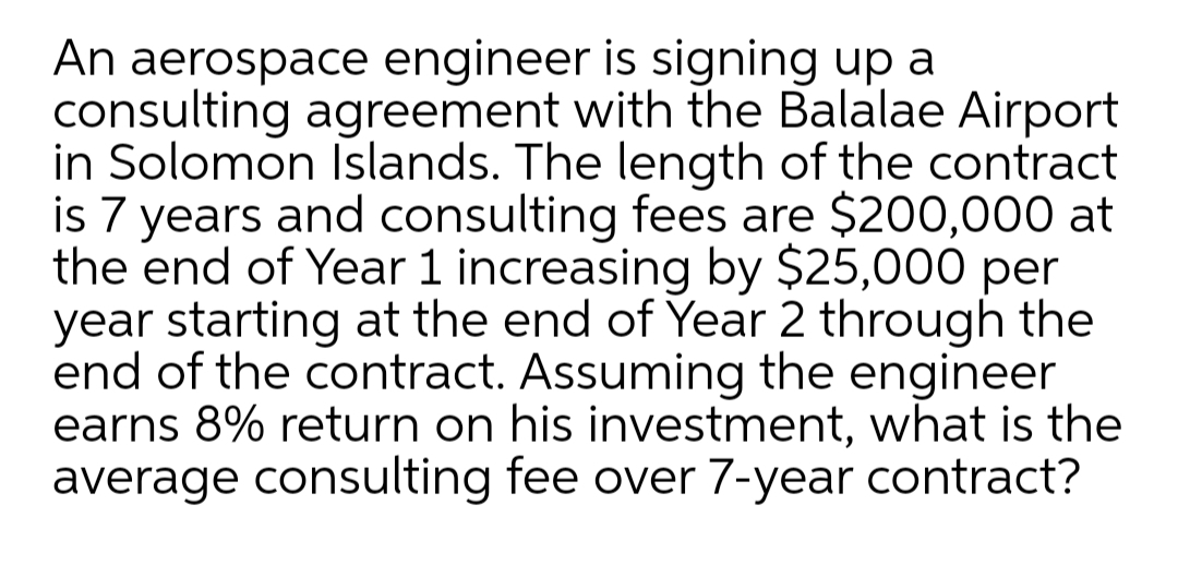 An aerospace engineer is signing up a
consulting agreement with the Balalae Airport
in Solomon Islands. The length of the contract
is 7 years and consulting fees are $200,000 at
the end of Year 1 increasing by $25,000 per
year starting at the end of Year 2 through the
end of the contract. Assuming the engineer
earns 8% return on his investment, what is the
average consulting fee over 7-year contract?
