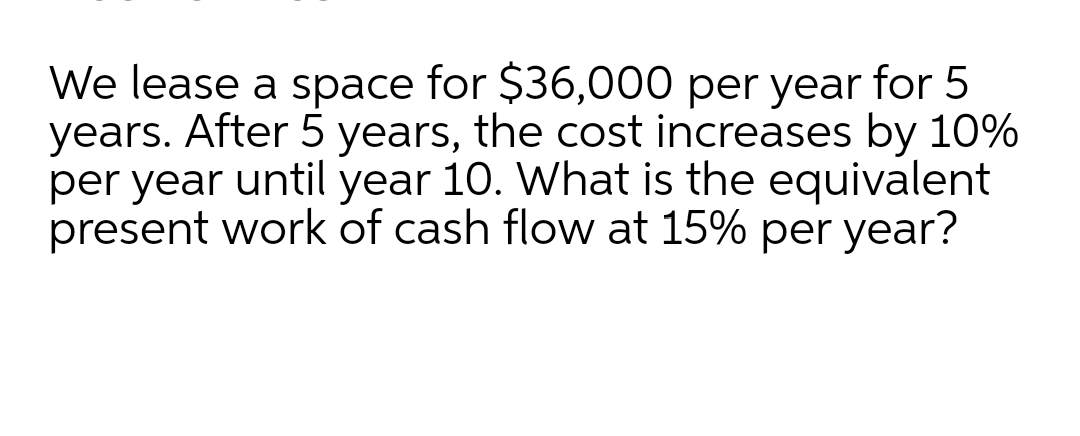 We lease a space for $36,000 per year for 5
years. After 5 years, the cost increases by 10%
per year until year 10. What is the equivalent
present work of cash flow at 15% per year?
