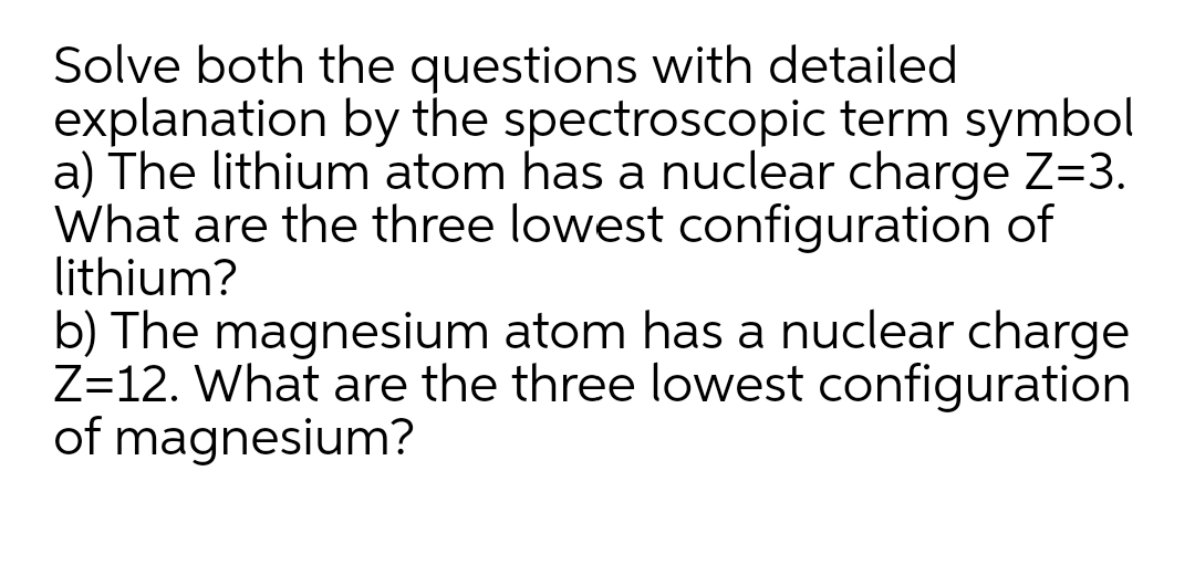 Solve both the questions with detailed
explanation by the spectroscopic term symbol
a) The lithium atom has a nuclear charge Z=3.
What are the three lowest configuration of
lithium?
b) The magnesium atom has a nuclear charge
Z=12. What are the three lowest configuration
of magnesium?
