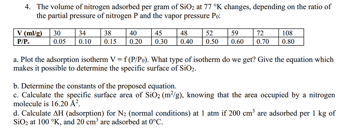 4. The volume of nitrogen adsorbed per gram of SiO₂ at 77 °K changes, depending on the ratio of
the partial pressure of nitrogen P and the vapor pressure Po:
V (ml/g) 30
P/Po
0.05
34
0.10
38
0.15
40
0.20
45 48
0.30 0.40
52
108
59 72
0.50 0.60 0.70 0.80
a. Plot the adsorption isotherm V = f (P/Po). What type of isotherm do we get? Give the equation which
makes it possible to determine the specific surface of SiO₂.
b. Determine the constants of the proposed equation.
c. Calculate the specific surface area of SiO₂ (m²/g), knowing that the area occupied by a nitrogen
molecule is 16.20 Å².
d. Calculate AH (adsorption) for N₂ (normal conditions) at 1 atm if 200 cm³ are adsorbed per 1 kg of
SiO2 at 100 °K, and 20 cm³ are adsorbed at 0°C.