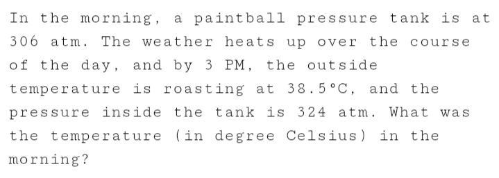 In the morning, a paintball pressure tank is at
306 atm. The weather heats up over the course
of the day, and by 3 PM, the outside
temperature is roasting at 38.5°C, and the
pressure inside the tank is 324 atm. What was
the temperature (in degree Celsius)
morning?
