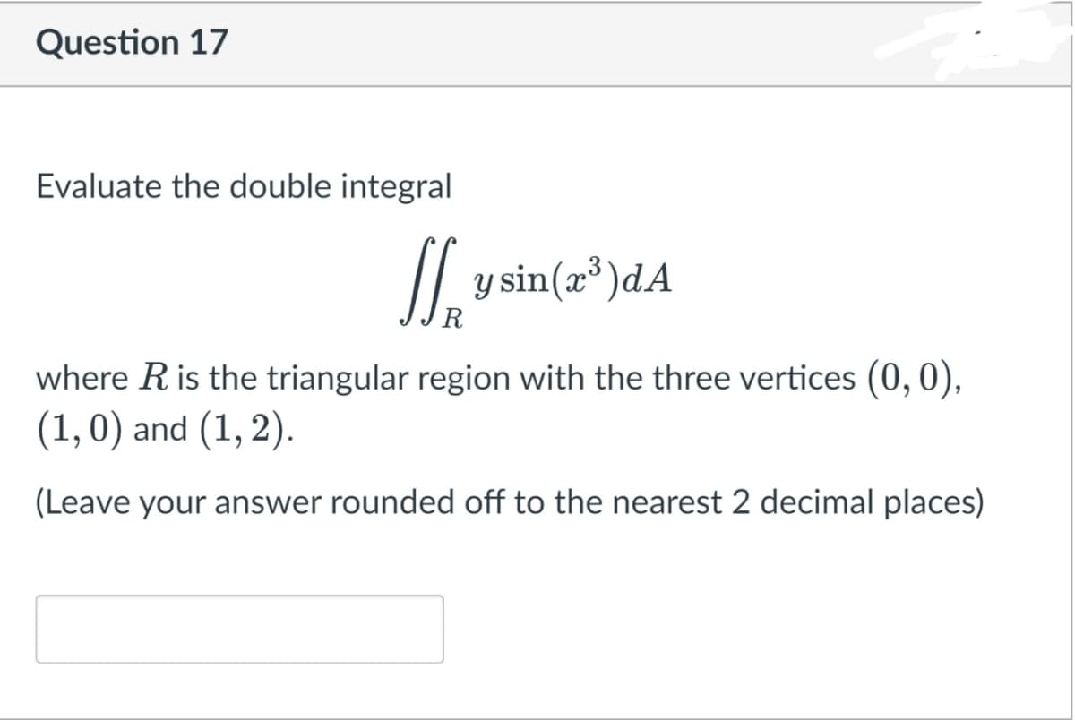 Question 17
Evaluate the double integral
y sin(x*)dA
R
where Ris the triangular region with the three vertices (0, 0),
(1,0) and (1, 2).
6.
(Leave your answer rounded off to the nearest 2 decimal places)
