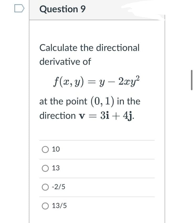 Question 9
Calculate the directional
derivative of
f(x, y) = y – 2xy
at the point (0, 1) in the
direction v = 3i + 4j.
O 10
O 13
O -2/5
O 13/5
