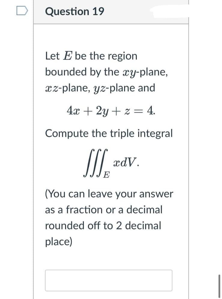 Question 19
Let E be the region
bounded by the xy-plane,
xz-plane, yz-plane and
4x + 2y + z =
= 4.
Compute the triple integral
SI.
xdV.
(You can leave your answer
as a fraction or a decimal
rounded off to 2 decimal
place)
