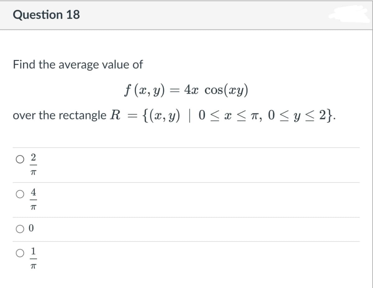 Question 18
Find the average value of
f (x, y) =
= 4x cos(xy)
over the rectangle R = {(x, y) | 0 <x <T, 0 < y < 2}.
2
