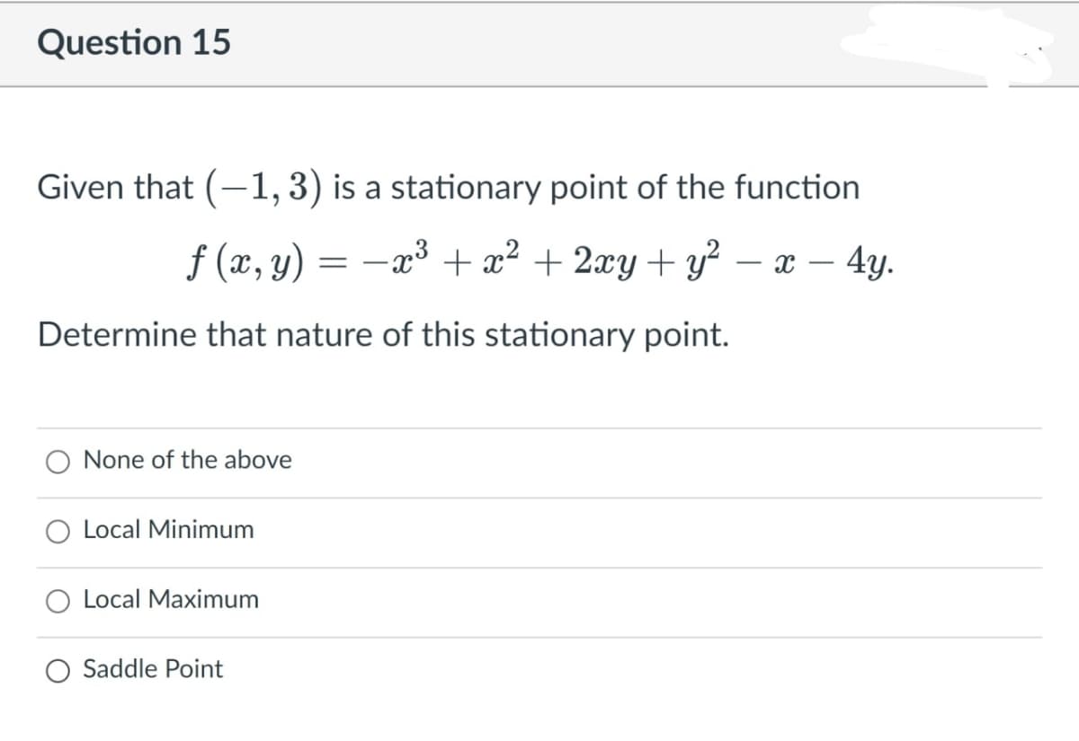 Question 15
Given that (-1, 3) is a stationary point of the function
f (x, y)
-x3 + x² + 2xy+ y²
х — 4у.
Determine that nature of this stationary point.
None of the above
Local Minimum
Local Maximum
Saddle Point
