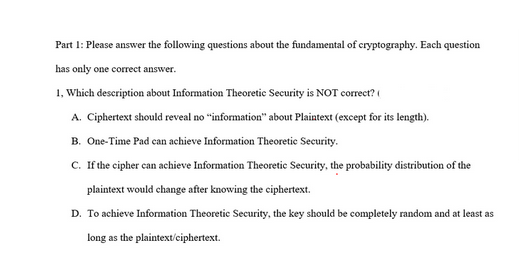 Part 1: Please answer the following questions about the fundamental of cryptography. Each question
has only one correct answer.
1, Which description about Information Theoretic Security is NOT correct?
A. Ciphertext should reveal no "information" about Plaintext (except for its length).
B. One-Time Pad can achieve Information Theoretic Security.
C. If the cipher can achieve Information Theoretic Security, the probability distribution of the
plaintext would change after knowing the ciphertext.
D. To achieve Information Theoretic Security, the key should be completely random and at least as
long as the plaintext/ciphertext.