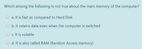 Which among the following is not true about the main memory of the computer?
a. It is fast as compared to Hard Disk
b. It retains data even when the computer is switched
Oc. It is volatile
d. It is also called RAM (Random Access memory)