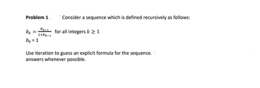 Problem 1
bx=
bo = 1
Consider a sequence which is defined recursively as follows:
- for all integers k 21
1+bk-1
Use iteration to guess an explicit formula for the sequence.
answers whenever possible.