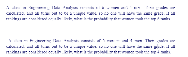 A class in Engineering Data Analysis consists of 6 women and 4 men. Their grades are
calculated, and all turns out to be a unique value, so no one will have the same grade. If all
rankings are considered equally likely, what is the probability that women took the top 6 ranks.
A class in Engineering Data Analysis consists of 6 women and 4 men. Their grades are
calculated, and all turns out to be a unique value, so no one will have the same grade. If all
rankings are considered equally likely, what is the probability that women took the top 4 ranks.