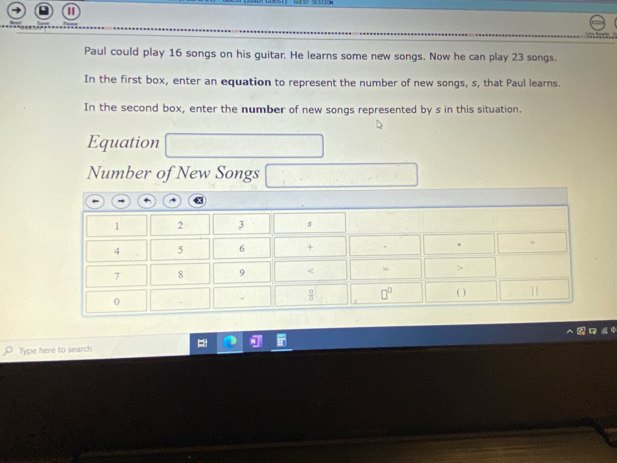 GUEST)
GUEST SESSION
Paul could play 16 songs on his guitar. He learns some new songs. Now he can play 23 songs.
In the first box, enter an equation to represent the number of new songs, s, that Paul learns.
In the second box, enter the number of new songs represented by s in this situation.
Equation
Number of New Songs
4.
8.
()
O Type here to search
