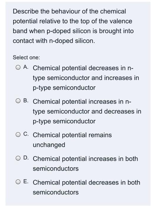 Describe the behaviour of the chemical
potential relative to the top of the valence
band when p-doped silicon is brought into
contact with n-doped silicon.
Select one:
O A. Chemical potential decreases in n-
type semiconductor and increases in
p-type semiconductor
O B. Chemical potential increases in n-
type semiconductor and decreases in
p-type semiconductor
O C. Chemical potential remains
unchanged
O D. Chemical potential increases in both
semiconductors
O E. Chemical potential decreases in both
semiconductors
