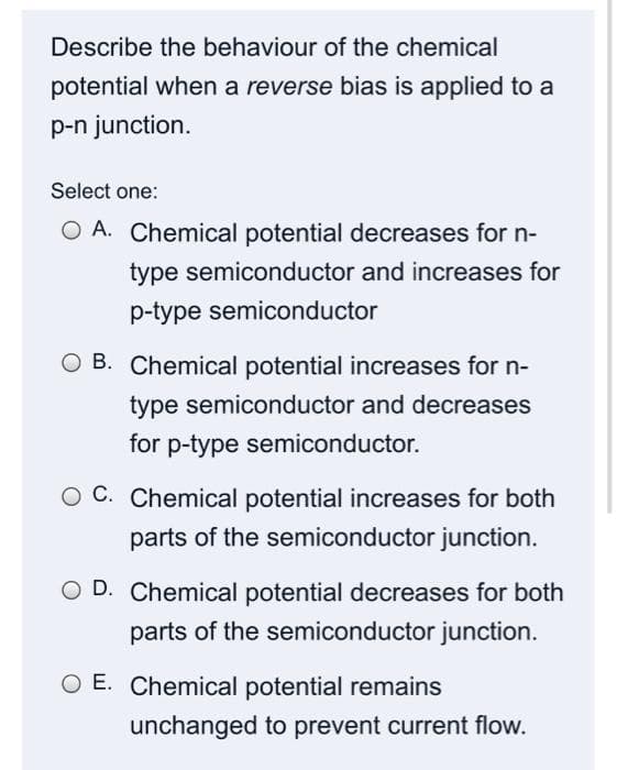 Describe the behaviour of the chemical
potential when a reverse bias is applied to a
p-n junction.
Select one:
A. Chemical potential decreases for n-
type semiconductor and increases for
p-type semiconductor
O B. Chemical potential increases for n-
type semiconductor and decreases
for p-type semiconductor.
O C. Chemical potential increases for both
parts of the semiconductor junction.
O D. Chemical potential decreases for both
parts of the semiconductor junction.
E. Chemical potential remains
unchanged to prevent current flow.

