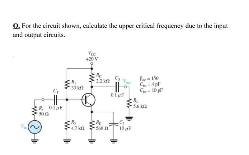 Q. For the circuit shown, calculate the upper critical frequency due to the input
and output circuits.
Vcc
+20 V
Rc
C3
2.2 ΚΩ
Bae = 150
Cpe = 4 pF
Che = 10 pF
%3D
R
%3D
33 kn
0.1 µF
RL
5.6 kN
R 0.1uF
50 N
R2
4.7 kn
RE
560 n
10 uF
