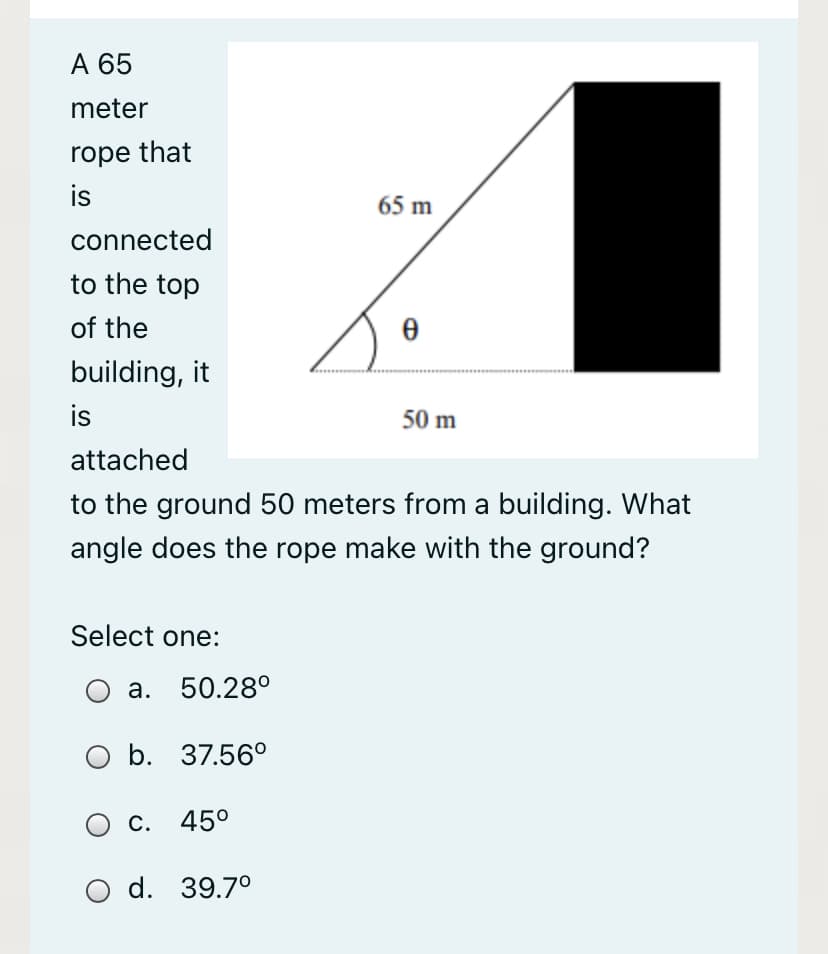 А 65
meter
rope that
is
65 m
connected
to the top
of the
building, it
is
50 m
attached
to the ground 50 meters from a building. What
angle does the rope make with the ground?
Select one:
а. 50.280
O b. 37.56°
Ос.
45°
O d. 39.7°
