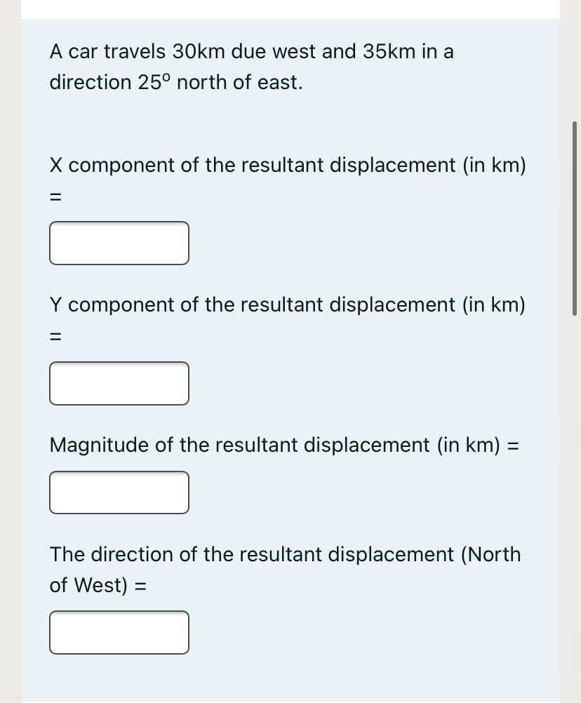 A car travels 30km due west and 35km in a
direction 25° north of east.
X component of the resultant displacement (in km)
Y component of the resultant displacement (in km)
Magnitude of the resultant displacement (in km) =
The direction of the resultant displacement (North
of West) =
