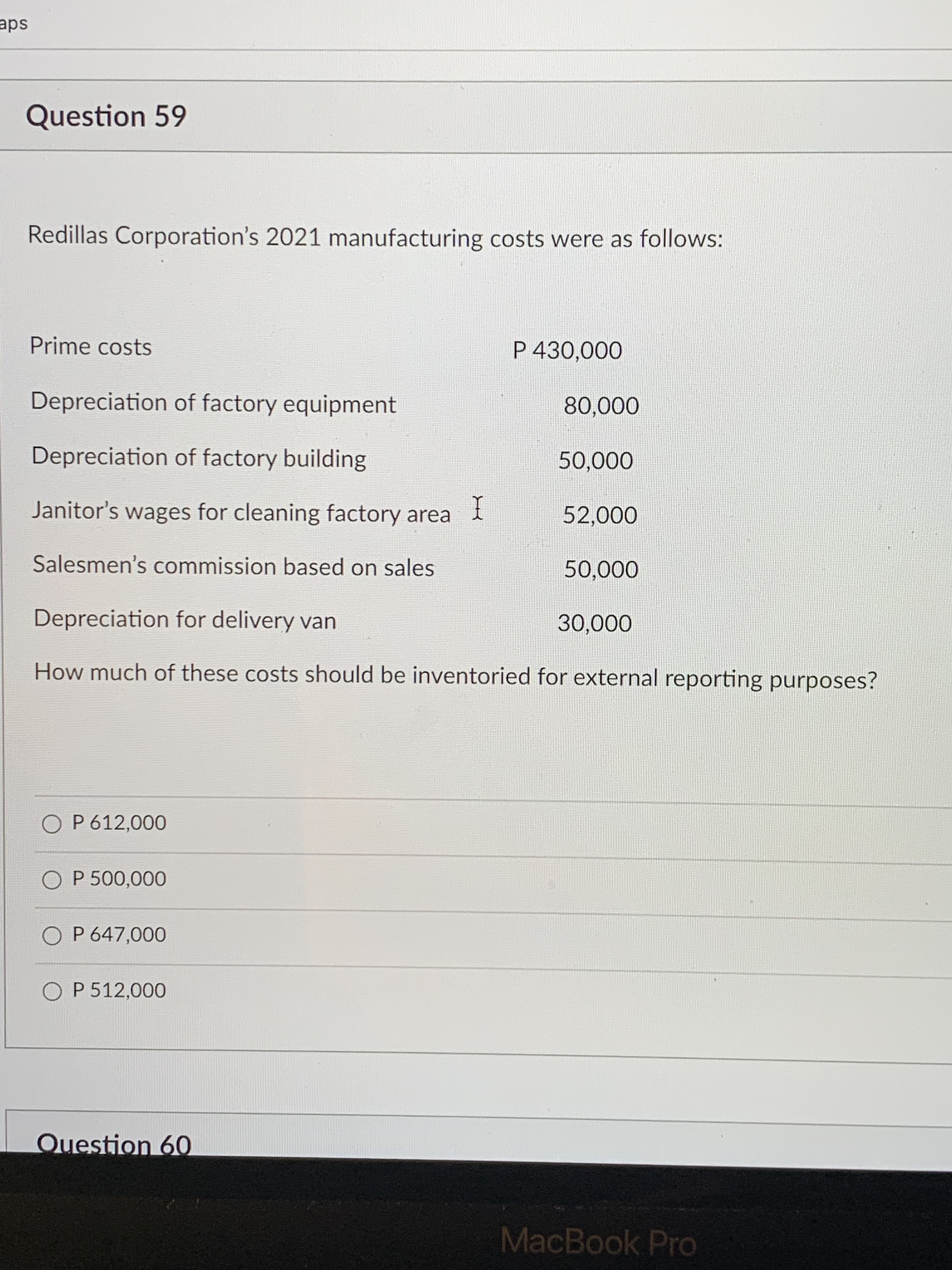 Question 59
Redillas Corporation's 2021 manufacturing costs were as follows:
Prime costs
P 430,000
Depreciation of factory equipment
Depreciation of factory building
000'00
I
Janitor's wages for cleaning factory area i
000'
Salesmen's commission based on sales
Depreciation for delivery van
How much of these costs should be inventoried for external reporting purposes?
O P 612,000
O P 500,000
O P 647,000
O P 512,000
Question 6O
MacBook Pro
