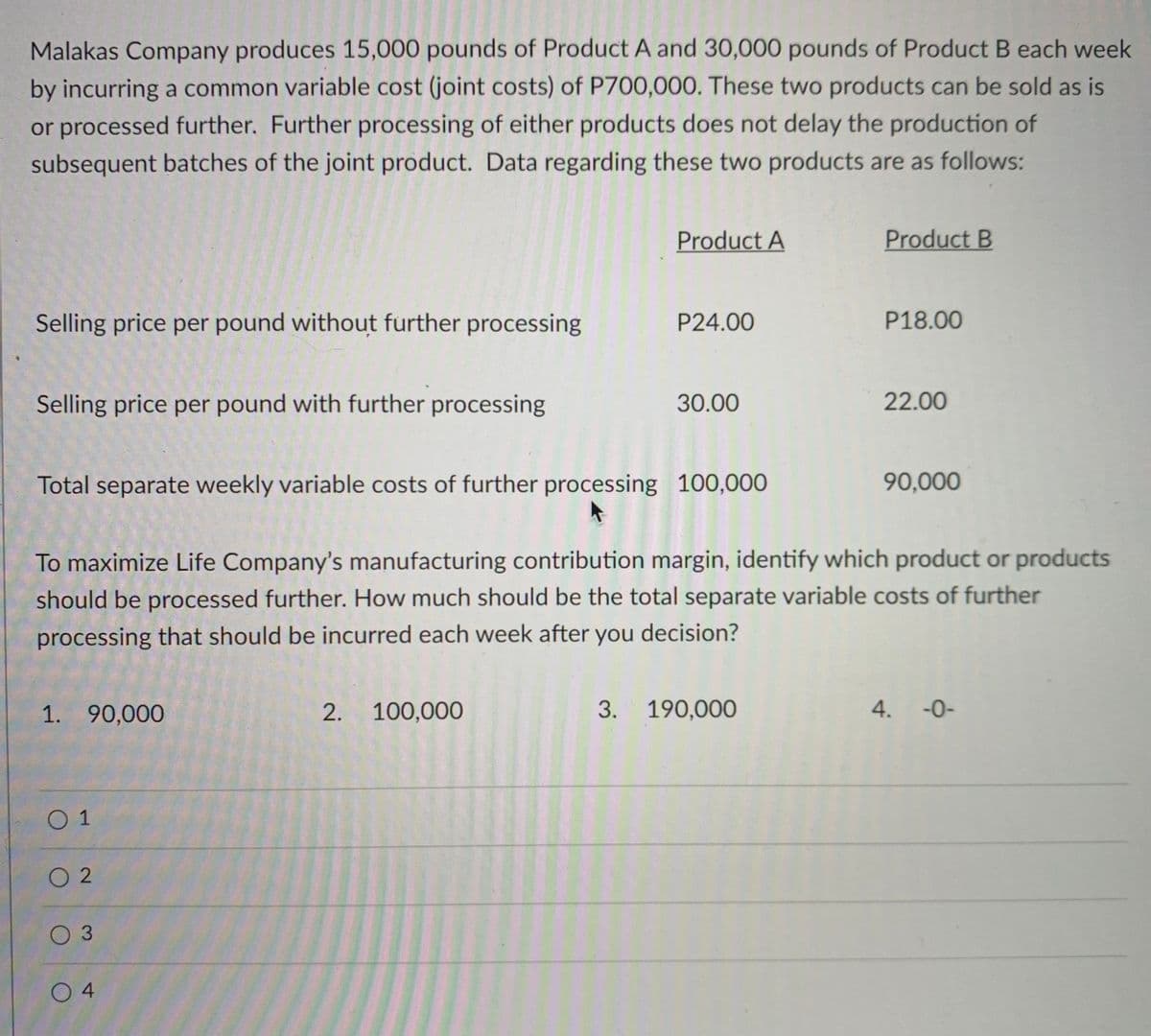 Malakas Company produces 15,000 pounds of Product A and 30,000 pounds of Product B each week
by incurring a common variable cost (joint costs) of P700,000. These two products can be sold as is
or processed further. Further processing of either products does not delay the production of
subsequent batches of the joint product. Data regarding these two products are as follows:
Product A
Product B
Selling price per pound without further processing
P24.00
P18.00
Selling price per pound with further processing
30.00
22.00
Total separate weekly variable costs of further processing 100,000
90,000
To maximize Life Company's manufacturing contribution margin, identify which product or products
should be processed further. How much should be the total separate variable costs of further
processing that should be incurred each week after you decision?
1. 90,000
2. 100,000
3. 190,000
4. -0-
0 1
O 2
03
O 4
