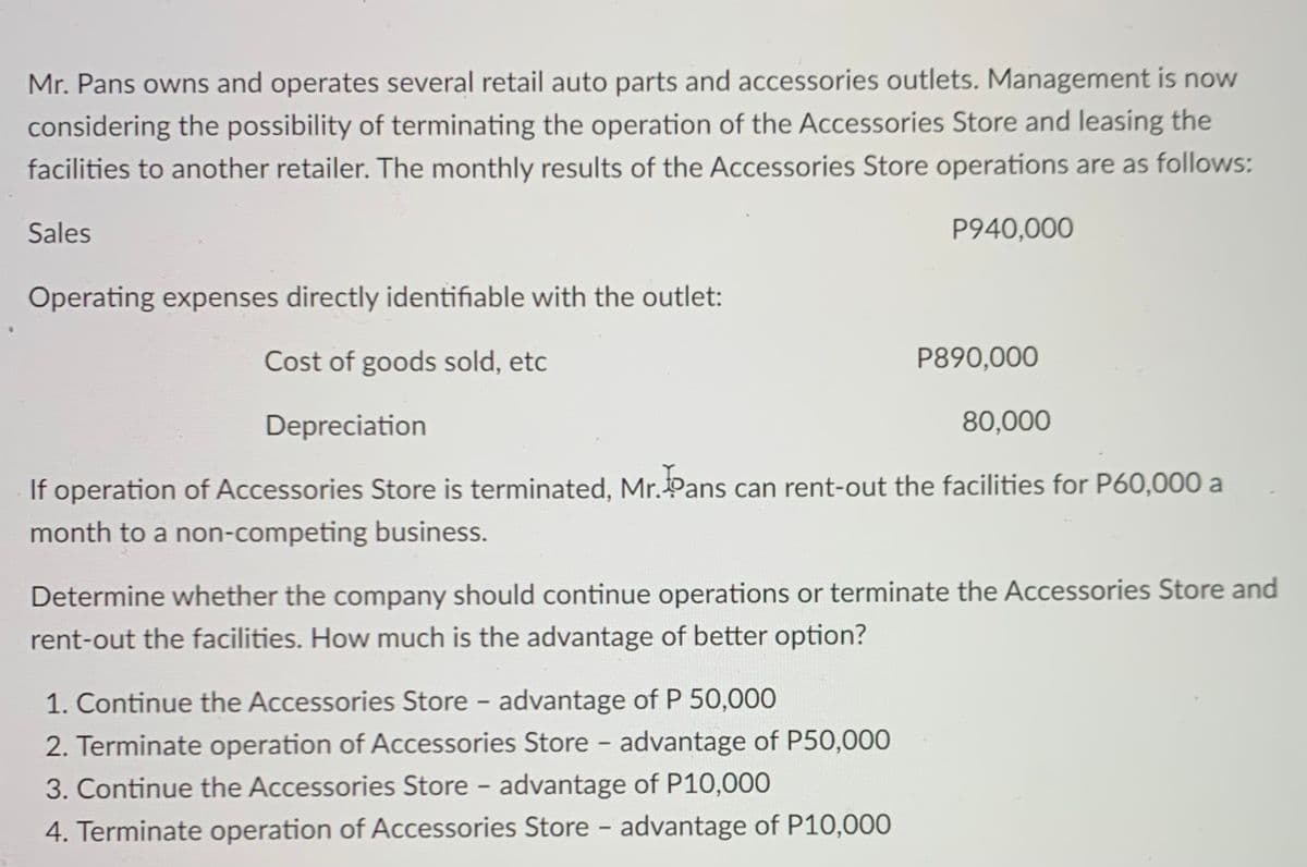 Mr. Pans owns and operates several retail auto parts and accessories outlets. Management is now
considering the possibility of terminating the operation of the Accessories Store and leasing the
facilities to another retailer. The monthly results of the Accessories Store operations are as follows:
Sales
P940,000
Operating expenses directly identifiable with the outlet:
Cost of goods sold, etc
P890,000
Depreciation
80,000
If operation of Accessories Store is terminated, Mr.Pans can rent-out the facilities for P60,000 a
month to a non-competing business.
Determine whether the company should continue operations or terminate the Accessories Store and
rent-out the facilities. How much is the advantage of better option?
1. Continue the Accessories Store - advantage of P 50,000
2. Terminate operation of Accessories Store - advantage of P50,000
3. Continue the Accessories Store - advantage of P10,000
4. Terminate operation of Accessories Store - advantage of P10,000
