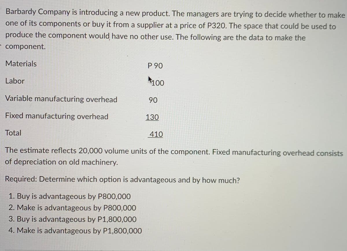 Barbardy Company is introducing a new product. The managers are trying to decide whether to make
one of its components or buy it from a supplier at a price of P320. The space that could be used to
produce the component would have no other use. The following are the data to make the
component.
Materials
P 90
Labor
100
Variable manufacturing overhead
90
Fixed manufacturing overhead
130
Total
410
The estimate reflects 20,000 volume units of the component. Fixed manufacturing overhead consists
of depreciation on old machinery.
Required: Determine which option is advantageous and by how much?
1. Buy is advantageous by P800,000
2. Make is advantageous by P800,000
3. Buy is advantageous by P1,800,000
4. Make is advantageous by P1,800,000

