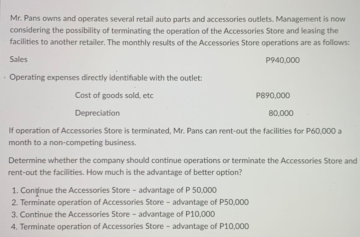 Mr. Pans owns and operates several retail auto parts and accessories outlets. Management is now
considering the possibility of terminating the operation of the Accessories Store and leasing the
facilities to another retailer. The monthly results of the Accessories Store operations are as follows:
Sales
P940,000
· Operating expenses directly identifiable with the outlet:
Cost of goods sold, etc
P890,000
Depreciation
80,000
If operation of Accessories Store is terminated, Mr. Pans can rent-out the facilities for P60,000 a
month to a non-competing business.
Determine whether the company should continue operations or terminate the Accessories Store and
rent-out the facilities. How much is the advantage of better option?
1. Coniinue the Accessories Store – advantage of P 50,000
2. Terminate operation of Accessories Store - advantage of P50,000
3. Continue the Accessories Store - advantage of P10,000
|
4. Terminate operation of Accessories Store - advantage of P10,000
