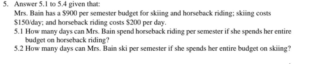 5. Answer 5.1 to 5.4 given that:
Mrs. Bain has a $900 per semester budget for skiing and horseback riding; skiing costs
$150/day; and horseback riding costs $200 per day.
5.1 How many days can Mrs. Bain spend horseback riding per semester if she spends her entire
budget on horseback riding?
5.2 How many days can Mrs. Bain ski per semester if she spends her entire budget on skiing?
