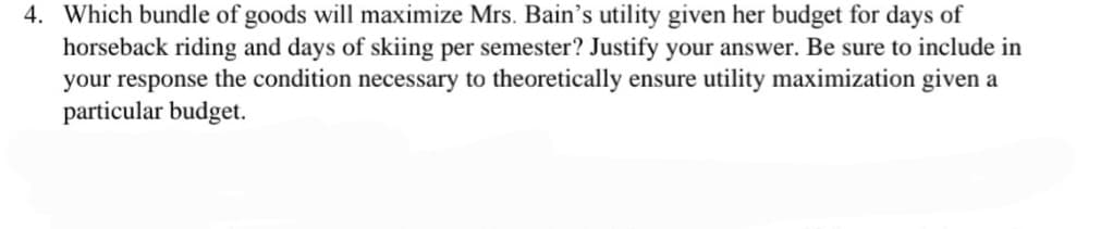 4. Which bundle of goods will maximize Mrs. Bain's utility given her budget for days of
horseback riding and days of skiing per semester? Justify your answer. Be sure to include in
your response the condition necessary to theoretically ensure utility maximization given a
particular budget.
