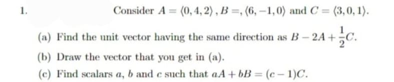 1.
Consider A = (0, 4, 2) , B =, (6, –1, 0) and C = (3,0, 1).
24+c.
(a) Find the unit vector having the same direction as B- 2A+
(b) Draw the vector that you get in (a).
(c) Find scalars a, b and c such that aA+ bB = (c – 1)C.
