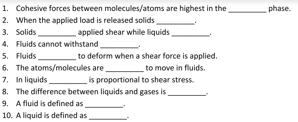 1. Cohesive forces between molecules/atoms are highest in the
phase.
2.
When the applied load is released solids
3. Solids
applied shear while liquids
4. Fluids cannot withstand
5. Fluids
to deform when a shear force is applied.
6. The atoms/molecules are
to move in fluids.
7. In liquids
8. The difference between liquids and gases is
is proportional to shear stress.
9. A fluid is defined as
10. A liquid is defined as
