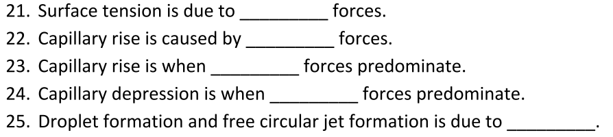 21. Surface tension is due to
forces.
22. Capillary rise is caused by
forces.
23. Capillary rise is when
forces predominate.
24. Capillary depression is when
forces predominate.
25. Droplet formation and free circular jet formation is due to
