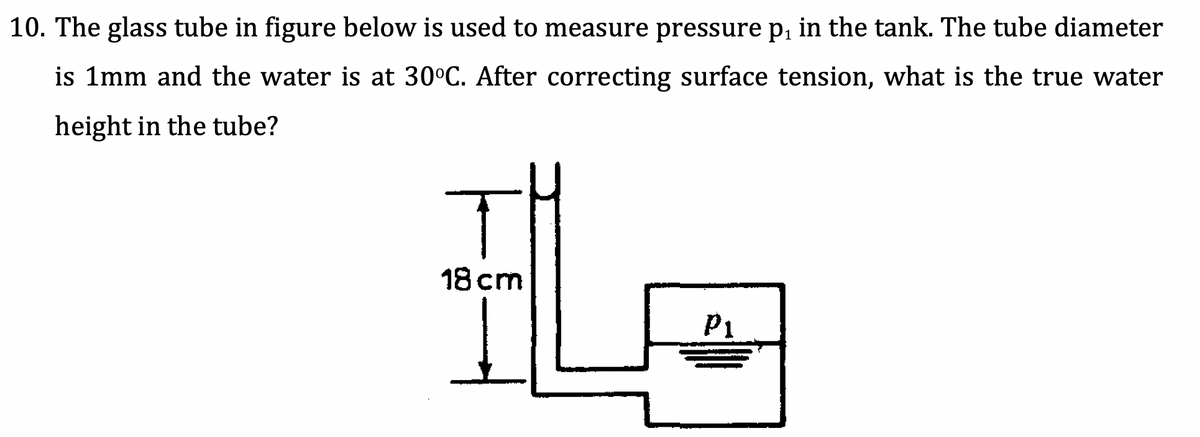 10. The glass tube in figure below is used to measure pressure p, in the tank. The tube diameter
is 1mm and the water is at 30°C. After correcting surface tension, what is the true water
height in the tube?
18 cm
P1
