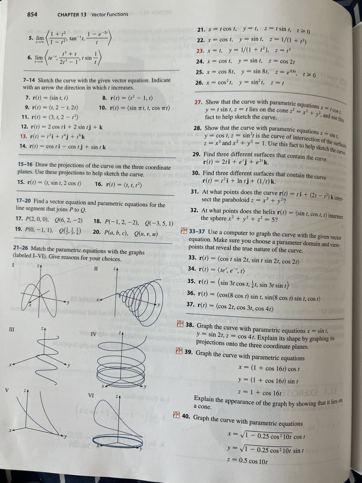 V
I
III
854
5. lim
X4
6. lim (te
118
1 + f²
1 - 7² ³
te-¹
CHAPTER 13 Vector Functions
X
ZA
1³ + t
2t³ - 1
ZA
tan-¹t,
7-14 Sketch the curve with the given vector equation. Indicate
with an arrow the direction in which t increases.
-
N
7. r(t) = (sin t, t)
9. r(t) = (t, 2 t, 2t)
11. r(t) = (3, t, 2 - t²)
12. r(t) = 2 cos ti + 2 sin tj + k
13. r(t) = t²i + tªj + tºk
14. r(t)
25nSimonian
21-26 Match the parametric equations with the graphs
(labeled I-VI). Give reasons for your choices.
II
1 - e-21
= costi - cos tj + sin t k
15-16 Draw the projections of the curve on the three coordinate
planes. Use these projections to help sketch the curve. B
15. r(t) = (t, sin t, 2 cos t)
16. r(t) = (t, t, t²)
(d)SI
17-20 Find a vector equation and parametric equations for the
line segment that joins P to Q.
17. P(2, 0, 0), Q(6, 2,-2)
19. P(0, -1, 1), (1, 3, 4)
→y
1
sin =)
t sin
MA
t
664016
y
8. r(t) = (t²-1, t)
10. r(t) = (sin πt, t, cos mt)
18. P(-1, 2, -2), Q(-3, 5, 1)
20. P(a, b, c), Q(u, v, w)
VI
XK
IV
no bavio
Cha
ZA
X
ellen
ZA
y
ZA
ZĄ timil di bor!
21. x = t cos t,
22. x = cos f,
y=t, z=tsint, t≥0
y = sint, z = 1/(1+²)
23. x = t, y = 1/(1 + f²), z = ²
24. x = cos t,
y = sin t, z = cos 2t
25. x = cos 8t,
26. x = cos²t, y = sin²t, z = t
y = sin 8t, z=e08r, t≥0
y = t sin t, z
fact to help sketch the curve.
27. Show that the curve with parametric equations x = t cost,
=
t lies on the cone z² = x² + y², and use this
1
28. Show that the curve with parametric equations x =
sin t,
XIV
10
y = cost, z
sin't is the curve of intersection of the surfaces
z = x² and x² + y² = 1. Use this fact to help sketch the curve.
dalags vid si
r(t) = 2ti + e'j + e2¹ k.
29. Find three different surfaces that contain the curve
202280
ur
30. Find three different surfaces that contain the curve
r(t) = t²i + ln tj+ (1/t) k.
FOREER
tzwoda
26 S
orlayd
31. At what points does the curve r(t) = ti + (2t - 1²) k inter-
sect the paraboloid z = x² + y²?
32. At what points does the helix r(t) = (sin t, cos t, t) intersect
the sphere x² + y² + z² = 5?
2
& Tr
33-37 Use a computer to graph the curve with the given vector
equation. Make sure you choose a parameter domain and view-
points that reveal the true nature of the curve.
33. r(t) = (cos t sin 2t, sin t sin 2t, cos 2t)
34. r(t) = (te', e¹, t)
35. r(t) = (sin 3t cos t, 1t, sin 3t sin t)
39. Graph the curve with parametric equations
x = (1 + cos 16t) cos t
36. r(t) = (cos(8 cos t) sin t, sin(8 cos t) sin t, cos t)) = (-
37. r(t) = (cos 2t, cos 3t, cos 4t)
38. Graph the curve with parametric equations x = sint,
y = sin 2t, z = cos 4t. Explain its shape by graphing its
projections onto the three coordinate planes.
y = (1 + cos 16t) sin t
F.E
z = 1 + cos 16t 2133X3 1.8
equations
x = √1 -0.25 cos² 10t cos t
y =√1 -0.25 cos² 10t sin ti
z = 0.5 cos 10t
Explain the appearance of the graph by showing that it lies on
en bil Sel
a cone.
40. Graph the curve with parametric