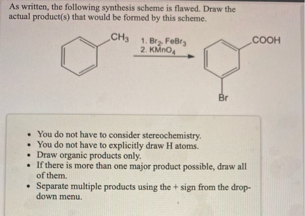 As written, the following synthesis scheme is flawed. Draw the
actual product(s) that would be formed by this scheme.
CH3 1. Brz. FeBr3
2. KMNO4
COOH
Br
• You do not have to consider stereochemistry.
• You do not have to explicitly draw H atoms.
• Draw organic products only.
• If there is more than one major product possible, draw all
of them.
• Separate multiple products using the + sign from the drop-
down menu.
